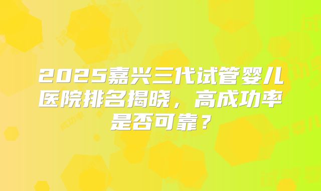 2025嘉兴三代试管婴儿医院排名揭晓,高成功率是否可靠?