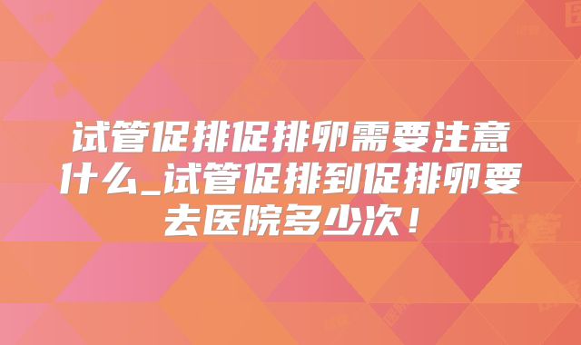 试管促排促排卵需要注意什么_试管促排到促排卵要去医院多少次！