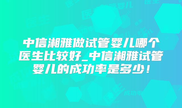 中信湘雅做试管婴儿哪个医生比较好_中信湘雅试管婴儿的成功率是多少！