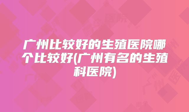 广州比较好的生殖医院哪个比较好(广州有名的生殖科医院)