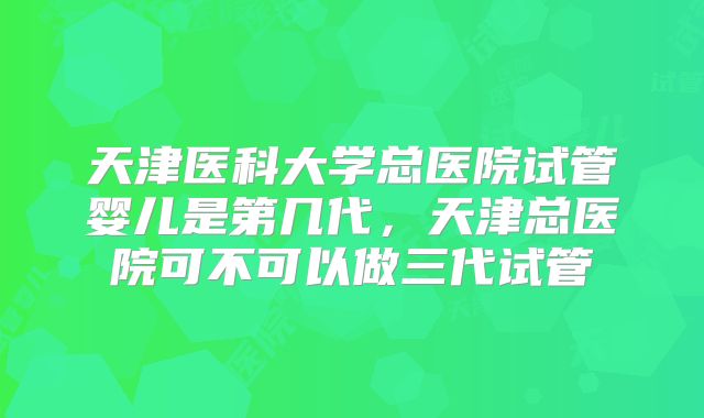 天津医科大学总医院试管婴儿是第几代，天津总医院可不可以做三代试管