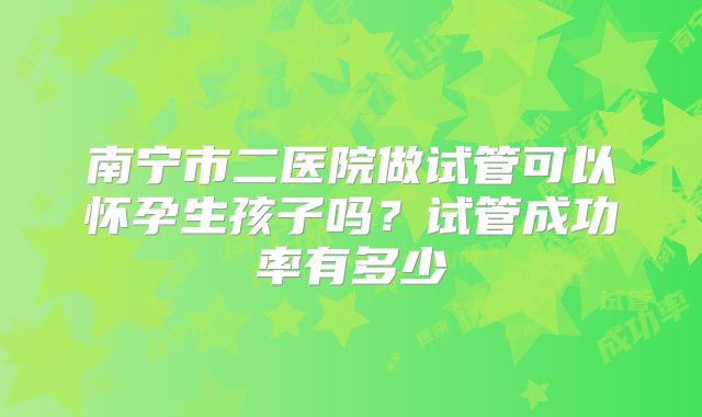 南宁市二医院做试管可以怀孕生孩子吗？试管成功率有多少