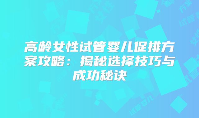高龄女性试管婴儿促排方案攻略：揭秘选择技巧与成功秘诀