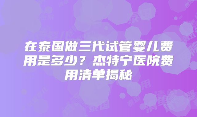 在泰国做三代试管婴儿费用是多少？杰特宁医院费用清单揭秘