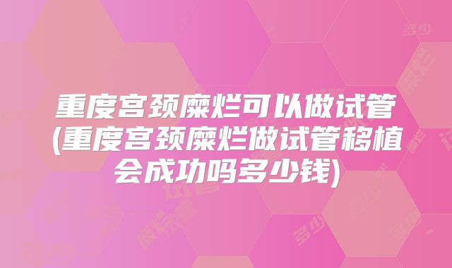 重度宫颈糜烂可以做试管(重度宫颈糜烂做试管移植会成功吗多少钱)