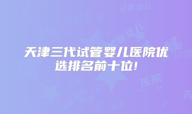天津三代试管婴儿医院优选排名前十位!