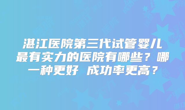 湛江医院第三代试管婴儿最有实力的医院有哪些?哪一种更好 成功率更高?