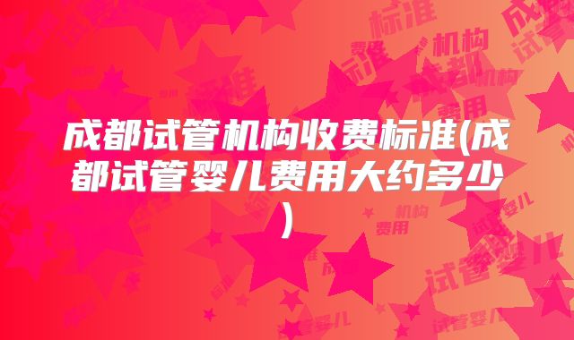 成都试管机构收费标准(成都试管婴儿费用大约多少)