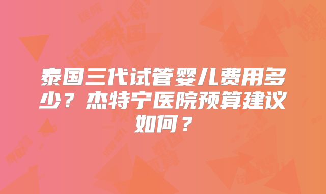 泰国三代试管婴儿费用多少？杰特宁医院预算建议如何？