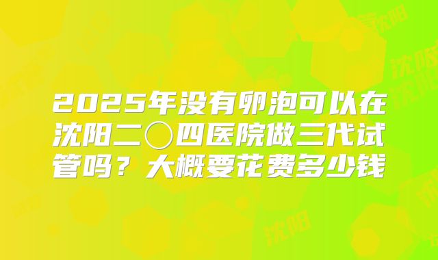 2025年没有卵泡可以在沈阳二〇四医院做三代试管吗？大概要花费多少钱