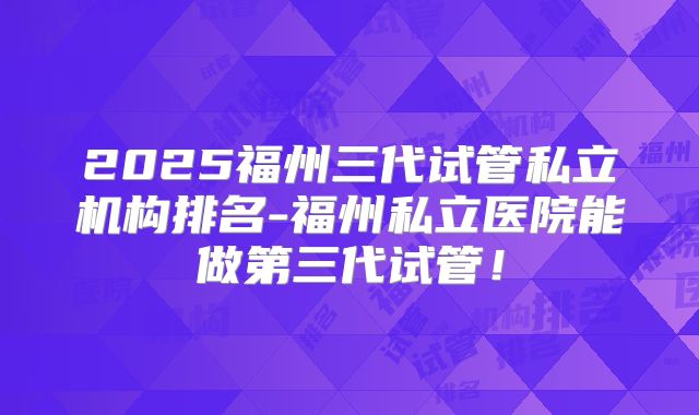 2025福州三代试管私立机构排名-福州私立医院能做第三代试管！