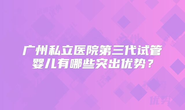 广州私立医院第三代试管婴儿有哪些突出优势？