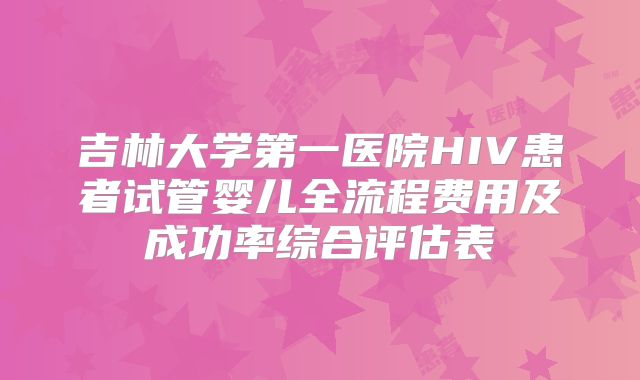 吉林大学第一医院HIV患者试管婴儿全流程费用及成功率综合评估表