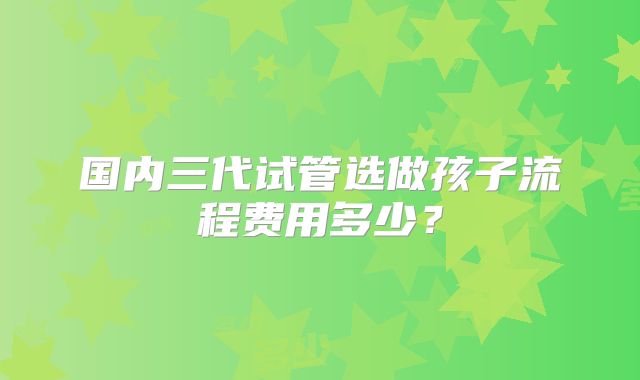 国内三代试管选做孩子流程费用多少?
