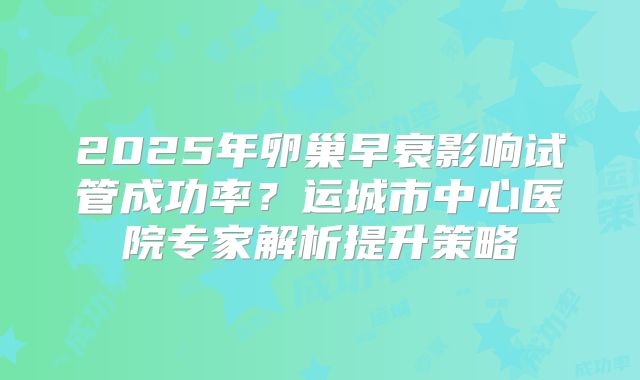 2025年卵巢早衰影响试管成功率?运城市中心医院专家解析提升策略