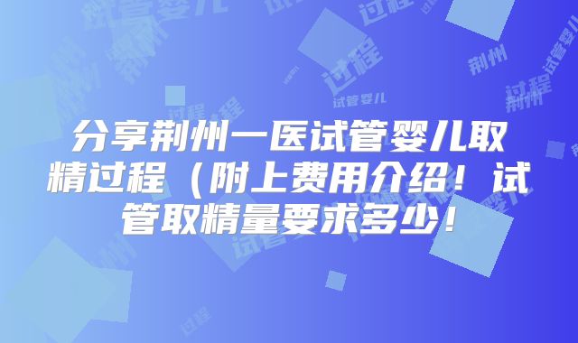 分享荆州一医试管婴儿取精过程（附上费用介绍！试管取精量要求多少！