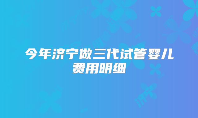今年济宁做三代试管婴儿费用明细