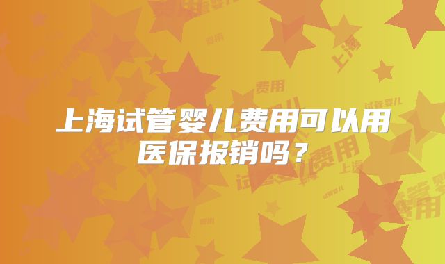 上海试管婴儿费用可以用医保报销吗？