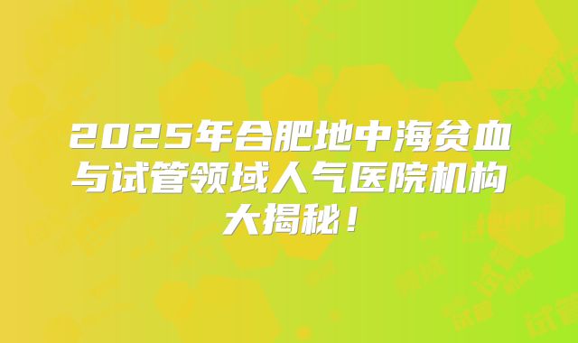 2025年合肥地中海贫血与试管领域人气医院机构大揭秘！