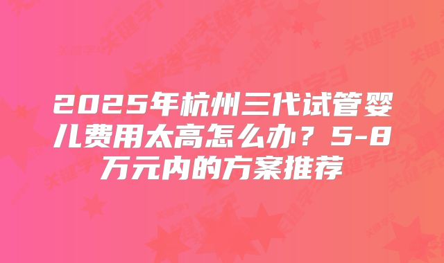 2025年杭州三代试管婴儿费用太高怎么办?5-8万元内的方案推荐