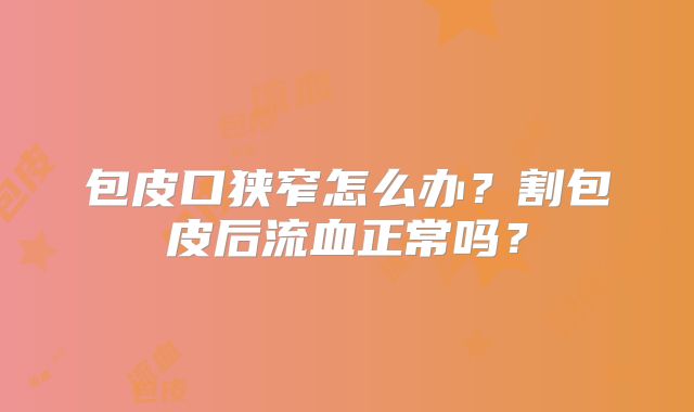 包皮口狭窄怎么办？割包皮后流血正常吗？
