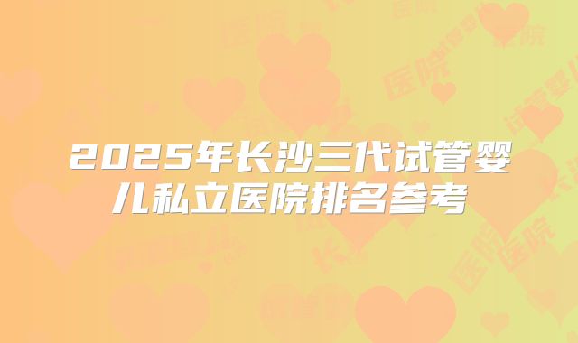 2025年长沙三代试管婴儿私立医院排名参考
