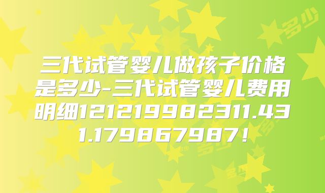 三代试管婴儿做孩子价格是多少-三代试管婴儿费用明细121219982311.431.179867987！