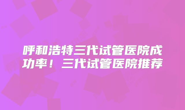呼和浩特三代试管医院成功率!三代试管医院推荐