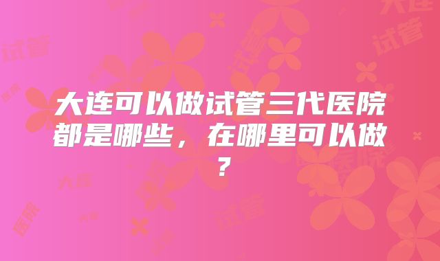 大连可以做试管三代医院都是哪些，在哪里可以做？