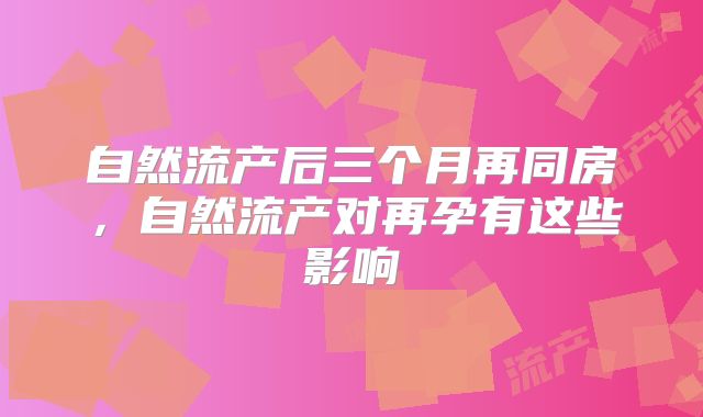 自然流产后三个月再同房，自然流产对再孕有这些影响