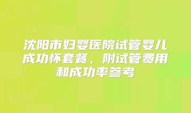 沈阳市妇婴医院试管婴儿成功怀套餐，附试管费用和成功率参考
