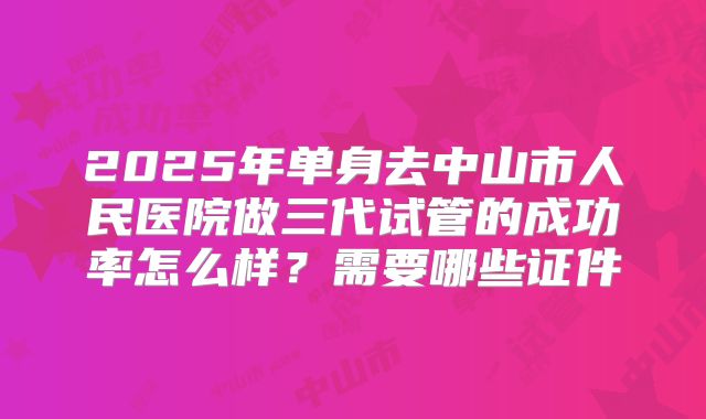 2025年单身去中山市人民医院做三代试管的成功率怎么样？需要哪些证件