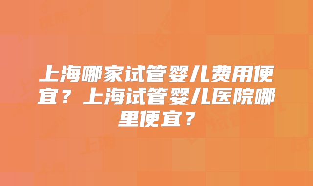 上海哪家试管婴儿费用便宜？上海试管婴儿医院哪里便宜？