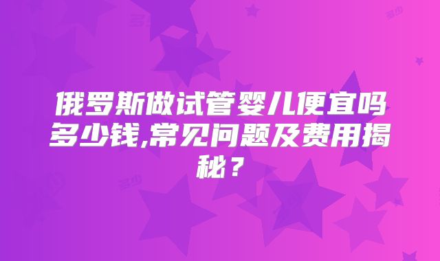 俄罗斯做试管婴儿便宜吗多少钱,常见问题及费用揭秘？