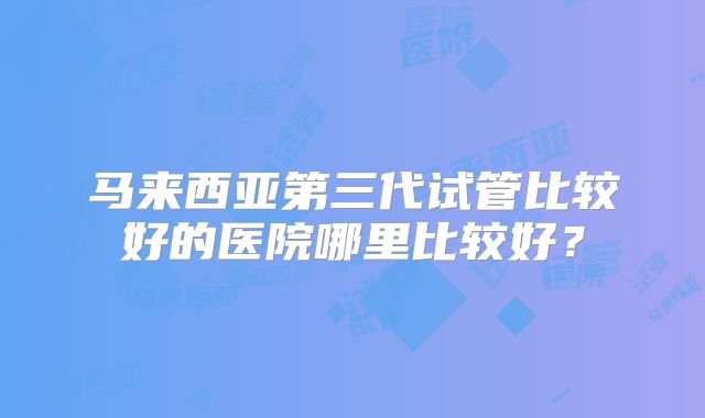 马来西亚第三代试管比较好的医院哪里比较好?