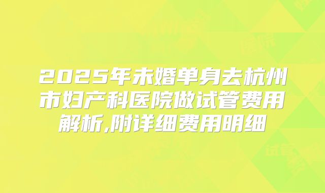2025年未婚单身去杭州市妇产科医院做试管费用解析,附详细费用明细