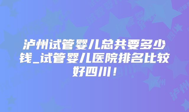 泸州试管婴儿总共要多少钱_试管婴儿医院排名比较好四川！
