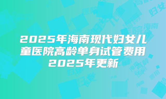 2025年海南现代妇女儿童医院高龄单身试管费用2025年更新