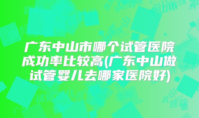 广东中山市哪个试管医院成功率比较高(广东中山做试管婴儿去哪家医院好)