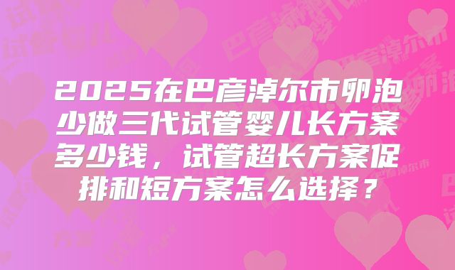 2025在巴彦淖尔市卵泡少做三代试管婴儿长方案多少钱，试管超长方案促排和短方案怎么选择？