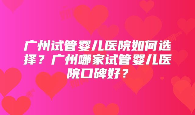 广州试管婴儿医院如何选择？广州哪家试管婴儿医院口碑好？