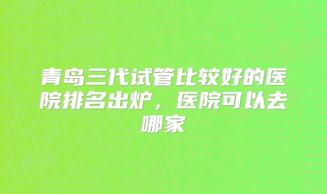 青岛三代试管比较好的医院排名出炉，医院可以去哪家