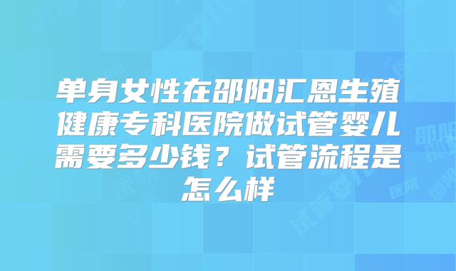 单身女性在邵阳汇恩生殖健康专科医院做试管婴儿需要多少钱？试管流程是怎么样