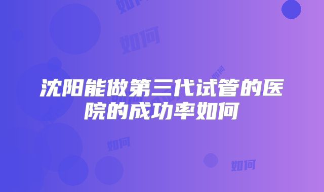 沈阳能做第三代试管的医院的成功率如何