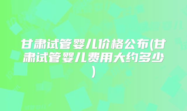 甘肃试管婴儿价格公布(甘肃试管婴儿费用大约多少)