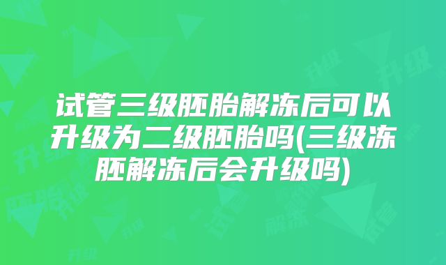 试管三级胚胎解冻后可以升级为二级胚胎吗(三级冻胚解冻后会升级吗)