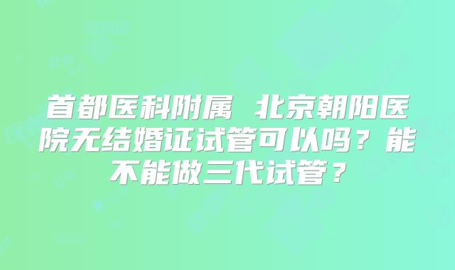 首都医科附属 北京朝阳医院无结婚证试管可以吗?能不能做三代试管?