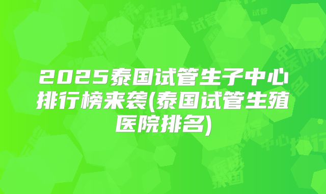 2025泰国试管生子中心排行榜来袭(泰国试管生殖医院排名)