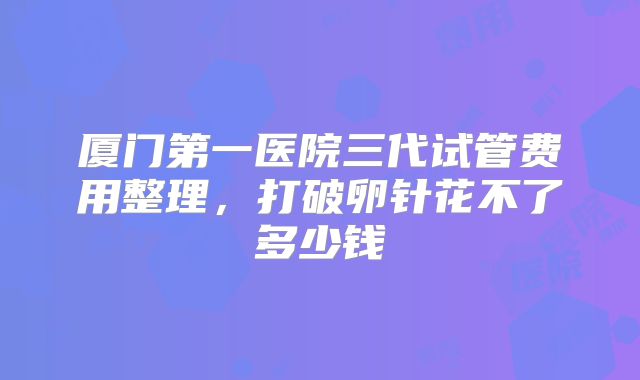 厦门第一医院三代试管费用整理,打破卵针花不了多少钱