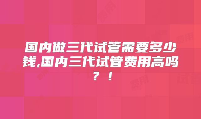 国内做三代试管需要多少钱,国内三代试管费用高吗？！